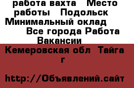 работа.вахта › Место работы ­ Подольск › Минимальный оклад ­ 36 000 - Все города Работа » Вакансии   . Кемеровская обл.,Тайга г.